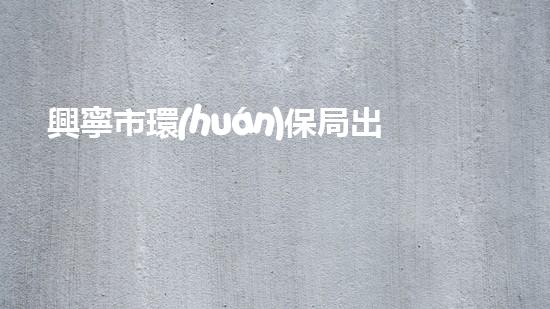 興寧市環(huán)保局出臺(tái)新政策，促進(jìn)生態(tài)文明建設(shè)